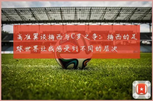 高准翼谈梅西与C罗之争：梅西的足球世界让我感受到不同的层次