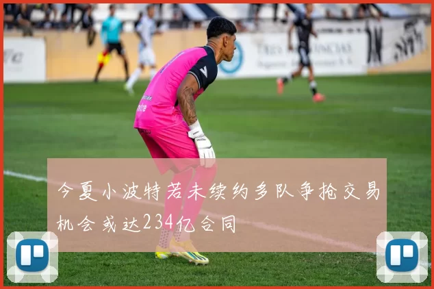 今夏小波特若未续约多队争抢交易机会或达234亿合同