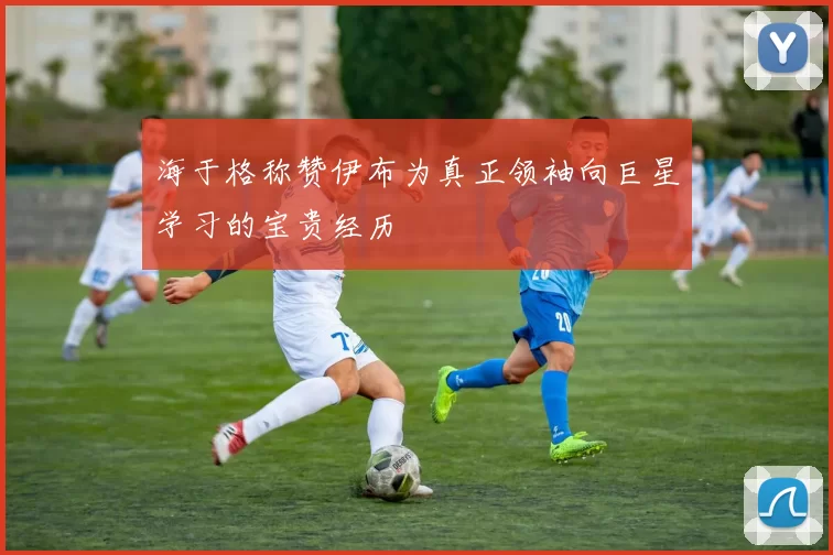 海于格称赞伊布为真正领袖向巨星学习的宝贵经历