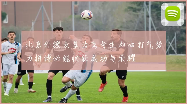 北京外援麦基为高考生加油打气努力拼搏必能收获成功与荣耀