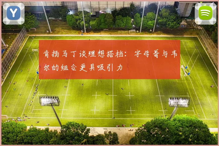 肯扬马丁谈理想搭档：字母哥与韦尔的组合更具吸引力